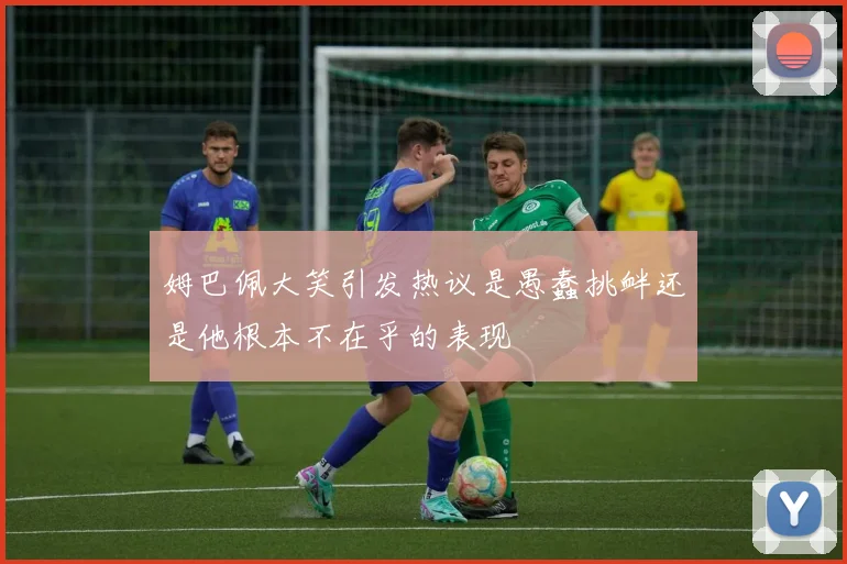 姆巴佩大笑引发热议是愚蠢挑衅还是他根本不在乎的表现