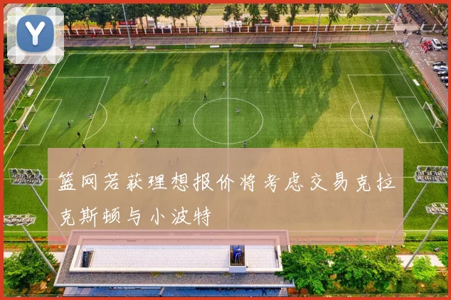 篮网若获理想报价将考虑交易克拉克斯顿与小波特