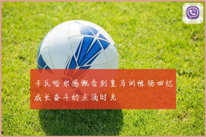 卡瓦哈尔感慨告别皇马训练场回忆成长奋斗的点滴时光