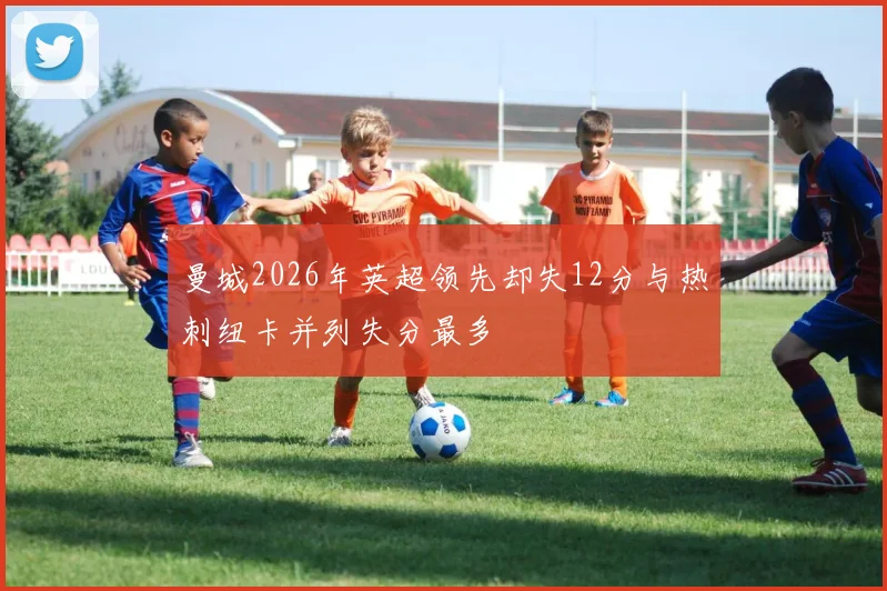 曼城2026年英超领先却失12分与热刺纽卡并列失分最多