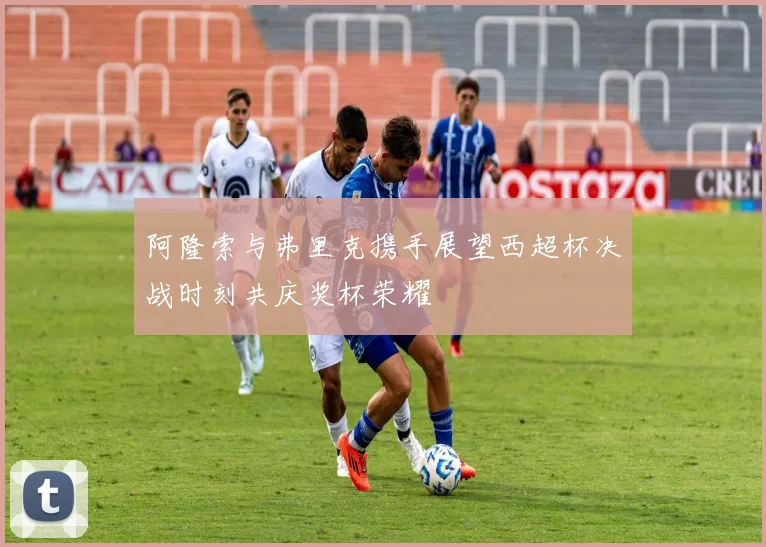 阿隆索与弗里克携手展望西超杯决战时刻共庆奖杯荣耀