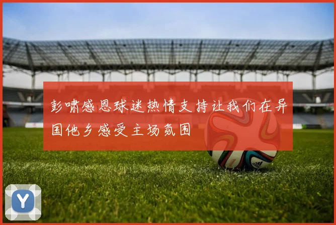 彭啸感恩球迷热情支持让我们在异国他乡感受主场氛围