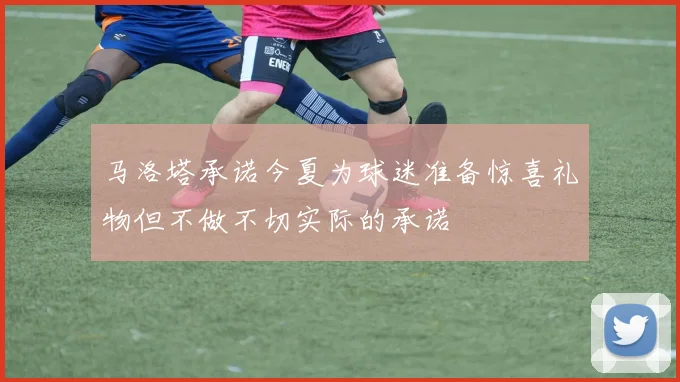 马洛塔承诺今夏为球迷准备惊喜礼物但不做不切实际的承诺