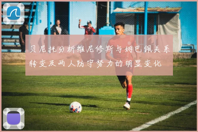 贝尼托分析维尼修斯与姆巴佩关系转变及两人防守努力的明显变化