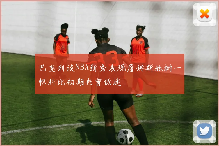 巴克利谈NBA新秀表现詹姆斯独树一帜科比初期也曾低迷