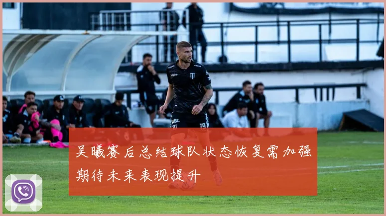 吴曦赛后总结球队状态恢复需加强期待未来表现提升