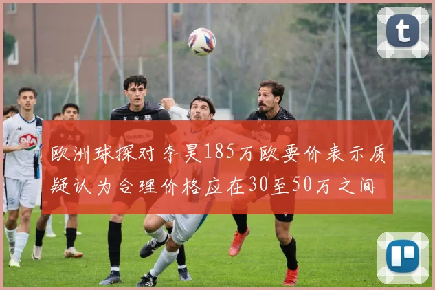 欧洲球探对李昊185万欧要价表示质疑认为合理价格应在30至50万之间