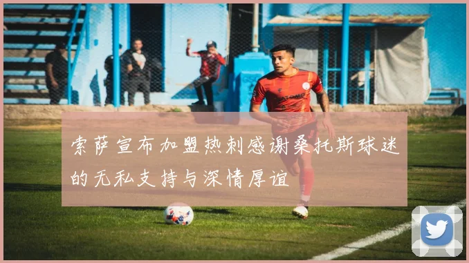 索萨宣布加盟热刺感谢桑托斯球迷的无私支持与深情厚谊