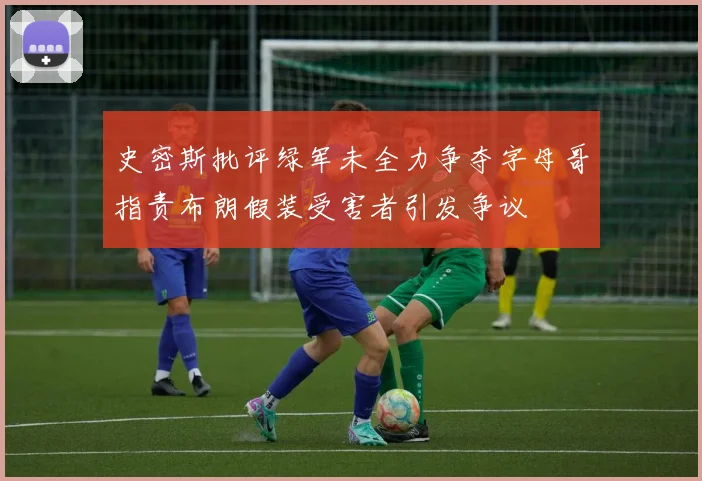 史密斯批评绿军未全力争夺字母哥指责布朗假装受害者引发争议