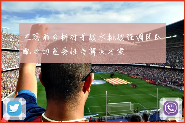 王思雨分析对手战术挑战强调团队配合的重要性与解决方案